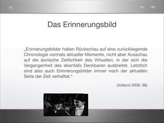 Das Erinnerungsbild
„Erinnerungsbilder halten Rückschau auf eine zurückliegende
Chronologie vormals aktueller Momente, nicht aber Ausschau
auf die äonische Zeitlichkeit des Virtuellen, in der sich die
Vergangenheit des ebenfalls Denkbaren ausbreitet. Letztlich
sind also auch Erinnerungsbilder immer noch der aktuellen
Seite der Zeit verhaftet.“
(Volland 2009: 98)
 