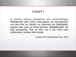 Lesart I
In seinem ebenso amüsanten wie vielschichtigen
Selbstporträt geht Fellini schonungslos mit seinesgleichen
und dem Kino ins Gericht; ein Dokument der Ratlosigkeit,
zugleich aber auch ein Stück ﬁlmischer Selbsttherapie. Ein
klug durchdachter "Film im Film", der in die Vision einer
solidarischen, erlösten Welt mündet.
(Lexikon des internationalen Films, 2001)
 