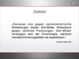 Zeitbild
„Genauso wie gegen sensomotorische
Verkettungen leisten Zeit-Bilder Widerstand
gegen zeitliche Fixierungen. Zeit-Bilder
verweigern sich der Chronologie, während
mentale Erinnerungsbilder sie respektieren.“
(Volland 2009: 99)
 