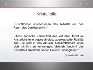 Kristallbild
„Kristallbilder überschreiten das Aktuelle auf den
Raum des Denkbaren hin.“
(Volland 2009: 102)
„Diese äonische Zeitlichkeit des Virtuellen formt im
Kristallbild eine eigenständige, abgekapselte Realität
aus. Sie wird in das Aktuelle hineinreﬂektiert, ohne
sich mit ihm zu vermengen. Vielmehr beginnt das
Kristallbild zwischen beiden Polen zu changieren.“
 