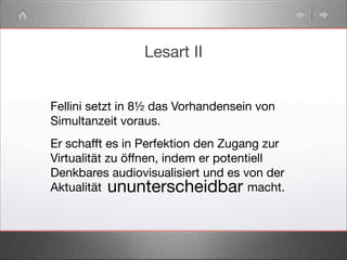 Lesart II
Fellini setzt in 8½ das Vorhandensein von
Simultanzeit voraus.
Er schafft es in Perfektion den Zugang zur
Virtualität zu öffnen, indem er potentiell
Denkbares audiovisualisiert und es von der
Aktualität macht.ununterscheidbar>> <<
 