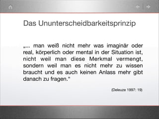 Das Ununterscheidbarkeitsprinzip
„... man weiß nicht mehr was imaginär oder
real, körperlich oder mental in der Situation ist,
nicht weil man diese Merkmal vermengt,
sondern weil man es nicht mehr zu wissen
braucht und es auch keinen Anlass mehr gibt
danach zu fragen.“
(Deleuze 1997: 19)
 