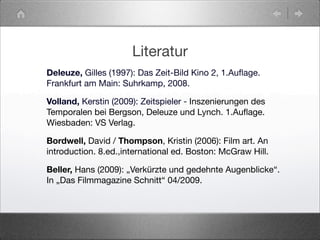 Literatur
Deleuze, Gilles (1997): Das Zeit-Bild Kino 2, 1.Auﬂage.
Frankfurt am Main: Suhrkamp, 2008.
Volland, Kerstin (2009): Zeitspieler - Inszenierungen des
Temporalen bei Bergson, Deleuze und Lynch. 1.Auﬂage.
Wiesbaden: VS Verlag.
Bordwell, David / Thompson, Kristin (2006): Film art. An
introduction. 8.ed.,international ed. Boston: McGraw Hill.
Beller, Hans (2009): „Verkürzte und gedehnte Augenblicke“.
In „Das Filmmagazine Schnitt“ 04/2009.
 