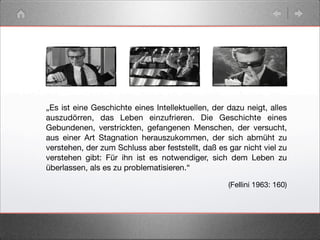 „Es ist eine Geschichte eines Intellektuellen, der dazu neigt, alles
auszudörren, das Leben einzufrieren. Die Geschichte eines
Gebundenen, verstrickten, gefangenen Menschen, der versucht,
aus einer Art Stagnation herauszukommen, der sich abmüht zu
verstehen, der zum Schluss aber feststellt, daß es gar nicht viel zu
verstehen gibt: Für ihn ist es notwendiger, sich dem Leben zu
überlassen, als es zu problematisieren.“
(Fellini 1963: 160)
 