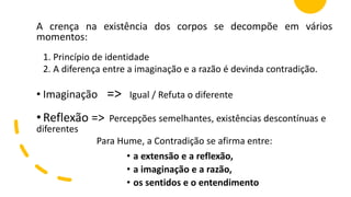 A crença na existência dos corpos se decompõe em vários
momentos:
1. Princípio de identidade
2. A diferença entre a imaginação e a razão é devinda contradição.
• Imaginação => Igual / Refuta o diferente
• Reflexão => Percepções semelhantes, existências descontínuas e
diferentes
Para Hume, a Contradição se afirma entre:
• a extensão e a reflexão,
• a imaginação e a razão,
• os sentidos e o entendimento
 