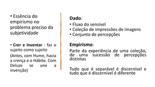 Dado:
• Fluxo do sensível
• Coleção de impressões de imagens
• Conjunto de percepções
Empirismo:
Parte da experiência de uma coleção,
de uma sucessão de percepções
distintas
Tudo que é separável é discernível e
tudo que é discernível é diferente
• Essência do
empirismo no
problema preciso da
subjetividade
• Crer e Inventar : faz o
sujeito como sujeito
(Antes, com Hume, havia
a crença e o Hábito. Com
Deluze se une a
invenção)
 