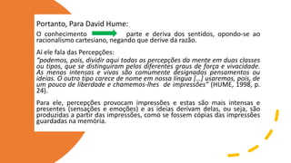 Portanto, Para David Hume:
O conhecimento parte e deriva dos sentidos, opondo-se ao
racionalismo cartesiano, negando que derive da razão.
Aí ele fala das Percepções:
“podemos, pois, dividir aqui todas as percepções da mente em duas classes
ou tipos, que se distinguiram pelos diferentes graus de força e vivacidade.
As menos intensas e vivas são comumente designadas pensamentos ou
ideias. O outro tipo carece de nome em nossa língua […] usaremos, pois, de
um pouco de liberdade e chamemos-lhes de impressões” (HUME, 1998, p.
24).
Para ele, percepções provocam impressões e estas são mais intensas e
presentes (sensações e emoções) e as ideias derivam delas, ou seja, são
produzidas a partir das impressões, como se fossem cópias das impressões
guardadas na memória.
 