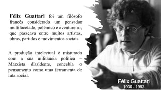 Félix Guattari foi um filósofo
francês considerado um pensador
multifacetado, polêmico e aventureiro,
que passeava entre muitos artistas,
obras, partidos e movimentos sociais.
Félix Guattari
1930 – 1992
 