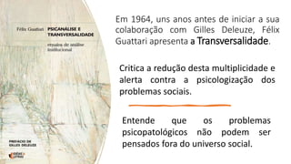 Em 1964, uns anos antes de iniciar a sua
colaboração com Gilles Deleuze, Félix
Guattari apresenta a Transversalidade.
Critica a redução desta multiplicidade e
alerta contra a psicologização dos
problemas sociais.
Entende que os problemas
psicopatológicos não podem ser
pensados fora do universo social.
 