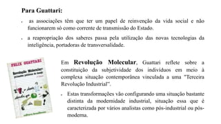 Em Revolução Molecular, Guattari reflete sobre a
constituição da subjetividade dos indivíduos em meio à
complexa situação contemporânea vinculada a uma "Terceira
Revolução Industrial”.
 Estas transformações vão configurando uma situação bastante
distinta da modernidade industrial, situação essa que é
caracterizada por vários analistas como pós-industrial ou pós-
moderna.
Para Guattari:
 as associações têm que ter um papel de reinvenção da vida social e não
funcionarem só como corrente de transmissão do Estado.
 a reapropriação dos saberes passa pela utilização das novas tecnologias da
inteligência, portadoras de transversalidade.
 