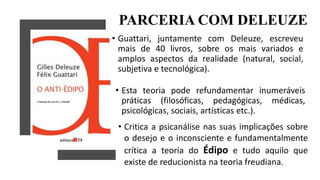 PARCERIA COM DELEUZE
• Guattari, juntamente com Deleuze, escreveu
mais de 40 livros, sobre os mais variados e
amplos aspectos da realidade (natural, social,
subjetiva e tecnológica).
• Esta teoria pode refundamentar inumeráveis
práticas (filosóficas, pedagógicas, médicas,
psicológicas, sociais, artísticas etc.).
• Critica a psicanálise nas suas implicações sobre
o desejo e o inconsciente e fundamentalmente
crítica a teoria do Édipo e tudo aquilo que
existe de reducionista na teoria freudiana.
 