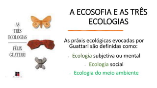A ECOSOFIA E AS TRÊS
ECOLOGIAS
As práxis ecológicas evocadas por
Guattari são definidas como:
 Ecologia subjetiva ou mental
 Ecologia social
 Ecologia do meio ambiente
 