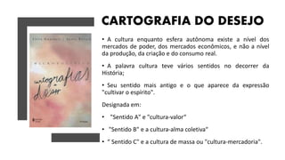 CARTOGRAFIA DO DESEJO
• A cultura enquanto esfera autônoma existe a nível dos
mercados de poder, dos mercados econômicos, e não a nível
da produção, da criação e do consumo real.
• A palavra cultura teve vários sentidos no decorrer da
História;
• Seu sentido mais antigo e o que aparece da expressão
"cultivar o espírito".
Designada em:
• "Sentido A" e "cultura-valor“
• "Sentido B" e a cultura-alma coletiva“
• “ Sentido C" e a cultura de massa ou "cultura-mercadoria".
 