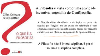 A Filosofia é vista como uma atividade
inventiva, entendida de Geofilosofia.
A Filosofia não é interdisciplinar, é por si
só, uma disciplina completa.
A filosofia difere da ciência e da logica as quais são
regidas por funções em um plano de referência e com
observações parciais; e da arte a qual é regida por preceitos
e afetos, em um plano de composição de figuras estéticas.
 