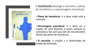 A Geofilosofia abrange o conceito, o plano
de imanência e a personagem conceitual.
• Plano de imanência: é a base onde está o
conceito
• Personagem conceitual: é o devir ou o
sujeito de uma filosofia, é quem articula os
conceitos e faz com que eles de movimentem
dentro do plano de imanência.
• O conceito: é criação e é distanciado da
noção de definição.
 