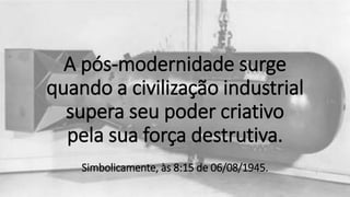 A pós-modernidade surge
quando a civilização industrial
supera seu poder criativo
pela sua força destrutiva.
Simbolicamente, às 8:15 de 06/08/1945.
 