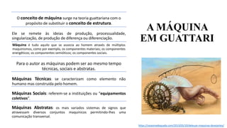 A MÁQUINA
EM GUATTARI
https://razaoinadequada.com/2013/05/10/deleuze-maquinas-desejantes/
O conceito de máquina surge na teoria guattariana com o
propósito de substituir o conceito de estrutura.
Ele se remete às ideias de produção, processualidade,
singularização, de produção de diferença ou diferenciação.
Máquina é tudo aquilo que se associa ao homem através de múltiplos
maquinismos, como por exemplo, os componentes materiais; os componentes
energéticos; os componentes semióticos; os componentes sociais.
Para o autor as máquinas podem ser ao mesmo tempo
técnicas, sociais e abstratas.
Máquinas Técnicas: se caracterizam como elemento não
humano mas construída pelo homem.
Máquinas Sociais: referem-se a instituições ou “equipamentos
coletivos”.
Máquinas Abstratas: os mais variados sistemas de signos que
atravessam diversos conjuntos maquinicos permitindo-lhes uma
comunicação transversal.
 