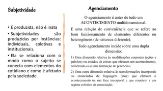 • É produzida, não é inata
• Subjetividades são
produzidas por instâncias:
individuais, coletivas e
institucionais.
• Ela se relaciona com o
modo como o sujeito se
conecta com elementos do
cotidiano e como é afetado
pela sociedade.
Subjetividade
O agenciamento é antes de tudo um
ACONTECIMENTO multidimensional.
É uma relação de conveniência que se refere ao
bom funcionamento de elementos diferentes ou
heterogêneos (de natureza diferente).
Todo agenciamento incide sobre uma dupla
dimensão:
1) Uma dimensão relativa às modificações corporais (ações e
paixões) ou estados de coisas que efetuam um acontecimento,
remetendo-os a uma formação de potências;
2) Uma outra dimensão relativa às transformações incorporais
ou enunciados de linguagem (atos) que efetuam o
acontecimento na sua face incorporal e que remetem a um
regime coletivo de enunciação.
Agenciamento
 
