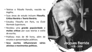• Teórico e filósofo francês, nascido na
Argélia;
• Suas áreas de estudo incluem Filosofia,
Crítica literária e Teoria literária;
• Estudou Filosofia em Paris, na École
Normale Superieure;
• Recebeu uma grande popularidade e
muitas críticas por suas teorias e estilo
de escrita;
• Publicou mais de 40 livros, além de
ensaios e apresentações públicas;
• Seus escritos influenciaram vários
ativistas e movimentos políticos.
Jacques Derrida
1930 – 2004
 