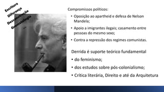 Compromissos políticos:
• Oposição ao apartheid e defesa de Nelson
Mandela;
• Apoio a imigrantes ilegais; casamento entre
pessoas do mesmo sexo;
• Contra a repressão dos regimes comunistas.
Derrida é suporte teórico fundamental
• do feminismo;
• dos estudos sobre pós-colonialismo;
• Crítica literária, Direito e até da Arquitetura
 
