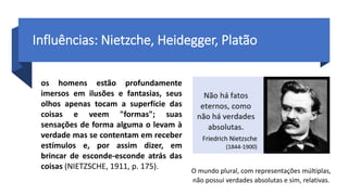 Influências: Nietzche, Heidegger, Platão
O mundo plural, com representações múltiplas,
não possui verdades absolutas e sim, relativas.
os homens estão profundamente
imersos em ilusões e fantasias, seus
olhos apenas tocam a superfície das
coisas e veem "formas"; suas
sensações de forma alguma o levam à
verdade mas se contentam em receber
estímulos e, por assim dizer, em
brincar de esconde-esconde atrás das
coisas (NIETZSCHE, 1911, p. 175).
 