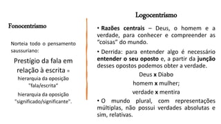 Logocentrismo
• Razões centrais – Deus, o homem e a
verdade, para conhecer e compreender as
“coisas” do mundo.
• Derrida: para entender algo é necessário
entender o seu oposto e, a partir da junção
desses opostos podemos obter a verdade.
Deus x Diabo
homem x mulher;
verdade x mentira
• O mundo plural, com representações
múltiplas, não possui verdades absolutas e
sim, relativas.
Norteia todo o pensamento
saussuriano:
Prestígio da fala em
relação à escrita =
hierarquia da oposição
"fala/escrita“
hierarquia da oposição
"significado/significante".
Fonocentrismo
 