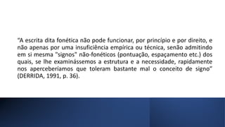 “A escrita dita fonética não pode funcionar, por princípio e por direito, e
não apenas por uma insuficiência empírica ou técnica, senão admitindo
em si mesma "signos" não-fonéticos (pontuação, espaçamento etc.) dos
quais, se lhe examinássemos a estrutura e a necessidade, rapidamente
nos aperceberíamos que toleram bastante mal o conceito de signo”
(DERRIDA, 1991, p. 36).
 