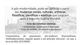 A pós-modernidade, pode ser definida a partir
das mudanças sociais, culturais, artísticas,
filosóficas, científicas e estéticas que surgiram
após a Segunda Guerra Mundial.
• Crise das narrativas totalistas
• Cristianismo, Iluminismo e Marxismo
• Crise da verdade, da certeza e das utopias
Características do pensamento pós-moderno: Irracionalismo;
Antifundacionismo, negação quanto a um princípio universal , ou seja, a
favor do RELATIVISMO
 