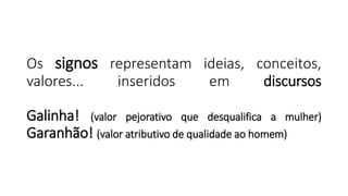 Os signos representam ideias, conceitos,
valores... inseridos em discursos
Galinha! (valor pejorativo que desqualifica a mulher)
Garanhão! (valor atributivo de qualidade ao homem)
 