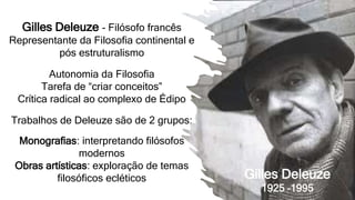 Gilles Deleuze - Filósofo francês
Representante da Filosofia continental e
pós estruturalismo
Autonomia da Filosofia
Tarefa de “criar conceitos”
Crítica radical ao complexo de Édipo
Trabalhos de Deleuze são de 2 grupos:
Monografias: interpretando filósofos
modernos
Obras artísticas: exploração de temas
filosóficos ecléticos Gilles Deleuze
1925 –1995
 
