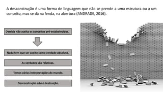 A desconstrução é uma forma de linguagem que não se prende a uma estrutura ou a um
conceito, mas se dá na fenda, na abertura (ANDRADE, 2016).
Derrida não aceita os conceitos pré-estabelecidos.
Nada tem que ser aceito como verdade absoluta.
Temos várias interpretações do mundo.
As verdades são relativas.
Desconstrução não é destruição.
 