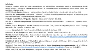 Referências:
ANDRADE, Edilamara Peixoto de. Entre o estruturalismo e a desconstrução: uma reflexão acerca do pensamento de Jacques
Derrida em força e significação. Theoria - Revista Eletrônica de Filosofia Faculdade Católica de Pouso Alegre. Volume VIII – N. 19 -
Ano 2016 – ISSN 1984-9052 .
AGOSTINHO, L. D. Guattari: Máquinas e sujeitos políticos. Trans/Form/Ação. Marilia, v.43, n.1, p.103-126, jan./mar. 2020.
CAMARGO, A.C. Felix Guattari: Subjetividade, Capitalismo e Educação. Dissertação de Mestrado, Programa se Pós-Graduação em
Educação, Universidade Estadual de Campinas, Campinas, 2014.
DELEUZE, G.; GUATTARI, F. O que é a filosofia? Rio de Janeiro: Editora 34, 2010.
DELEUZE, G. Empirismo e Subjetividade: ensaio sobre a natureza humana segundo Hume (LB L. Orlandi, trad.). São Paulo: Editora,
v. 34, 2001.
DERRIDA, Jacques. Margens da filosofia. Tradução Joaquim Torres Costa, António M. Magalhães; Revisão técnica Constança
Marcondes Cesar. Campinas, SP: Papirus, 1991.
_______. Gramatologia. São Paulo: Perspectiva, Ed. Da Universidade de São Paulo, 1973.
GUATTARI, F. As três ecologias. Trad. Maria Cristina F. Bittencourt. Campinas: Papirus, 2009, 56p. 20ª ed.
MENESES, Ramiro Délio Borges de. A desconstrução em Jacques Derrida: o que é e o que não é pela estratégia. In: Universitas
Philosophica 60, Año 30, enero-junio 2013: 177-204. Disponível em: http://www.scielo.org.co/pdf/unph/v30n60/v30n60a09.pdf.
Acesso em: 20 abr. 2021.
NIETZSCHE, F. (1911). On Truth and Falsity in Their Ultramoral Sense. In Early Greek Philosophy & Other Essays (trad. de M. A.
Mugge). Londres e Edimburgo: T. W. Foulis, pp. 173-192.
RODRIGUES, Carla. Jaques Derrida: pensar a desconstrução. In: Revista Brasileira de Literatura Comparada, v. 8, n. 9, 2006. p.
330-335. Disponível em: https://revista.abralic.org.br/index.php/revista/article/view/148/151. Acesso em: 28 abr. 2021.
ROLNIK, Suely; GUATTARI, Félix. Micropolítica: cartografias do desejo. Buenos Aires: Tinta Limón, 2006.
 