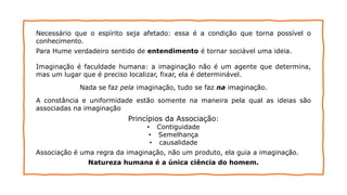 Necessário que o espírito seja afetado: essa é a condição que torna possível o
conhecimento.
Para Hume verdadeiro sentido de entendimento é tornar sociável uma ideia.
Imaginação é faculdade humana: a imaginação não é um agente que determina,
mas um lugar que é preciso localizar, fixar, ela é determinável.
Nada se faz pela imaginação, tudo se faz na imaginação.
A constância e uniformidade estão somente na maneira pela qual as ideias são
associadas na imaginação
Princípios da Associação:
• Contiguidade
• Semelhança
• causalidade
Associação é uma regra da imaginação, não um produto, ela guia a imaginação.
Natureza humana é a única ciência do homem.
 