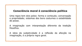 Consciência moral é consciência política
Uma regra tem dois polos: forma e conteudo; conversação
e propriedade; sistemas dos bons costumes e estabilidade
de posse.
A imaginação com interpretação diferente da tradição
filosófica.
A ideia da subjetividade é a reflexão da afecção na
imaginação, é a própria regra geral.
 