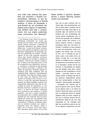 212                         LOPEZ,Luiz Manoel. Teoria do Sentido em Deleuze



uma visão mais próxima das ques-                       Neste sentido é oportuno apresen-
tões que envolvem a filosofia con-                     tarmos o próprio Meinong esclare-
temporânea, sobretudo, no que diz                      cendo o seu propósito.
respeito à fenomenologia e à filosofia
analítica. A teoria da denotação a                            Que não se pode conhecer sem co-
qual Russell diz ser proveitosa não                           nhecer algo; mais genericamente, que
apenas para a lógica e a matemática,                          não se pode julgar e também não re-
mas também para todo o conheci-                               presentar sem julgar sobre algo ou re-
mento, tem sua origem justamente                              presentar algo, isto pertence ao mais
nesta controvérsia com Meinong22.                             evidente sob uma consideração ele-
                                                              mentar dessas experiências. Que no
22
   Luiz Henrique Lopes Santos em texto pro-                   domínio da suposição não é diferente,
fundamente esclarecedor nos mostra que                        eu pude mostrar sem recorrer a um
Russell entra em contro- vérsia com Meinong                   exame especial, embora a pesquisa
quando procura solucionar o problema de                       psicológica sobre isso mal tenha co-
expressões denotativas que tentam denotar
                                                              meçado. O problema é mais complexo
objetos tipo: “o atual rei da França” mostran-
do-os como símbolos incompletos e não como                    no caso dos sentimentos, onde a lin-
elementos independentes da proposição, po-                    guagem, sem dúvida, mais nos induz
rém com significados em contexto. “O pres-                    ao erro, com a indicação do que se
suposto de que toda expressão denotativa                      sente, o gozo, a dor, assim como a pi-
denota algo acarreta problemas insolúveis;
                                                              edade, a inveja, etc., e no caso dos
torna impossível, por exemplo, a negação de
existência. Tome-se por exemplo a proposi-                    objetos, na medida em que, a despeito
ção “O atual rei da França não existe”; se ela                do testemunho da ocorrência muito cla-
for reconhecida como significativa, dever-se-                 ra na linguagem, sempre tem-se que
ia reconhecer a existência de algo denotado                   enfrentar a eventualidade de desejos
por “o atual rei da França” e, portanto, a fal-
sidade da proposição. Nenhuma negação de                      que não desejam nada. Mas, mesmo
existência seria então verdadeira, pois sua                   aqueles que não compartilham a minha
significatividade implicaria necessariamente                  opinião – qual seja, tantos os senti-
sua falsidade. Uma linha de solução, assumi-                  mentos quanto os desejos não são fa-
da entre outros por Meinong (1853-1921),
                                                              tos psíquicos independentes porque
consiste em distinguir entre existência e sub-
sistência e exigir que expressões denotativas                 eles são representações a título de
denotem não apenas entidades existentes mas                   inelutável “pressuposição psicológica”
simplesmente subsistentes. Sem falar na obs-                  – concederão sem reservas que se
curidade da noção de subsistência, se essa                    goza de alguma coisa, que se interes-
distinção resolvesse o problema no que con-
cerne a “o atual rei da França’, certamente                   sa por alguma coisa e, ao menos na
não o resolveria no que concerne a “o círculo                 extrema maioria dos casos, que se não
quadrado”, visto que o caráter contraditório                  quer ou deseja sem querer ou desejar
das proposições que a entidade supostamente                   qualquer coisa, em suma, ninguém ig-
denotada por essa expressão deveria possuir
                                                              nora que o processo psíquico tão fre-
impede até mesmo que seja admitida como
subsistente, seja qual for o sentido que se dê a              qüentemente esteja de par com esta
“subsistência”. Problemas semelhantes pode-                   propriedade de “ser orientada para
riam ser também levantados com respeito a                     algo” que se está bem perto de ver nis-
expressões como “um centauro”, “todos os                      so um aspecto característico que dis-
anjos”, etc. Cf. Russell (1872-1970) Vida e
Obra, São Paulo, Abril Cultural, 1978, p.VIII.
                                                                                                212
                       An. Filos. São João del-Rei, n. 10. p. 203-220, jul. 2003
 
