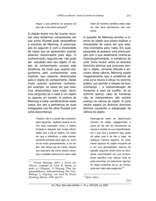 LOPEZ,Luiz Manoel. Teoria do Sentido em Deleuze                         213


      tingue o que pertence ao psíquico do                     tratar de maneira científica estes obje-
      que não é da ordem psíquica23.                           tos não deve permanecer sem res-
                                                               posta.
A citação acima nos faz buscar recur-
sos para tentarmos compreender em                     A questão de Meinong envolve a ci-
que ponto Russell pode desqualificar                  ência do objeto que possa explicar a
a empresa de Meinong. A preocupa-                     diversidade de casos em que esta-
ção do segundo é com a diversidade                    mos orientados para “nada. Em suas
de casos que se apresentam quando                     pesquisas já aparece uma preocupa-
estamos direcionados para algo. O                     ção com o que atualmente chama-se
conhecimento, segundo ele, não pode                   transdisciplinaridade. A existência de
ser estudado sem seu objeto. O ob-                    uma “zona neutra” entre os diversos
jeto do conhecimento cumpre esta                      domínios teóricos que procuram pen-
tendência, de modo que, quando per-                   sar o objeto, somente dificulta o en-
guntamos pelo conhecimento, está                      contro desta ciência. Meinong expõe
implícito que estamos direcionados                    magistralmente que a existência de
para o objeto do conhecimento. Deste                  uma zona neutra é eficaz no domínio
modo quando queremos conhecer,                        prático, por permitir a relação de boa-
por exemplo, os casos em que esta-                    vizinhança – a interpenetração de
mos direcionados para nada, deve-                     fronteiras é caso de conflito. Já no
mos perguntar se o nada é um objeto                   domínio teórico, caso as fronteiras
ou apenas um sentido. A postura de                    não se interpenetrem não existirá
Meinong é tratar cientificamente estes                avanço na ciência do objeto. A zona
casos, por isto a pertinência de suas                 neutra separa os diversos domínios
indagações nos faz olhar Russell com                  teóricos causando a estagnação da
certa desconfiança.                                   ciência do objeto.

      Todavia, não é a tarefa das considera-                   Interrogar-se sobre um determinado
      ções seguintes explanar porque eu te-                    domínio do saber, negligenciado a
      nho esta suposição como a melhor                         ponto de ele não ter reconhecido ao
      fundada a despeito das muitas dificul-                   menos a medida de sua especificidade,
      dades que a ela se opõem. Os casos                       eis o que visa o problema aqui posto
      em que a referência, o estar expres-                     de saber qual é de fato o lugar, de
      samente orientado para ‘algo’ ou, como                   qualquer maneira legítimo, do trata-
      se diz muito grosseiramente, a um ob-                    mento rigoroso do objeto enquanto tal
      jeto, são tantos que se impõe, mesmo                     e em sua generalidade; trata-se da
      que seja para dar conta desses casos,                    questão seguinte: existe entre as disci-
      que a questão acerca de a quem cabe                      plinas reconhecidas por sua proveni-
                                                               ência científica uma ciência onde se
23                                                             pode encontrar um tratamento rigoroso
     Alexius Meinong, Sobre a Teoria dos
Objetos, (tradução de Celso R. Braida, no                      do objeto enquanto tal ou, ao menos,
prelo, p.1 (Original A Meinong, Über Ge-                       onde tem valor esta exigência?.24
genstandtheorie; Selbstdarstellung; Mit. Einl.,
Bibliogr. U. Reg.hrsg. von Josef M. Werle;
                                                      24
Hamburg, Meiner, 1988. ppl-51).                            Idem, ibdem.
                                                                                                   213
                      An. Filos. São João del-Rei, n. 10. p. 203-220, jul. 2003
 