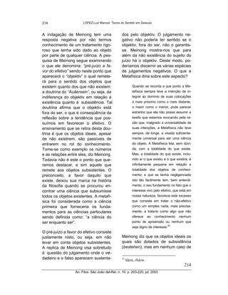 214                     LOPEZ,Luiz Manoel. Teoria do Sentido em Deleuze



A indagação de Meinong tem uma                     dos pelo objektiv. O julgamento ne-
resposta negativa por não termos                   gativo não poderia ter sentido se o
conhecimento de um tratamento rigo-                objektiv, fora do ser, não o garantis-
roso que tenha sido dado ao objeto                 se. Meinong mostra-nos que para
por parte de qualquer ciência. A pes-              além da não existência do sujeito do
quisa de Meinong segue examinando                  juízo há o objektiv. Deste modo, po-
o que ele denomina: “pré-juízo a fa-               deríamos discernir as várias espécies
vor do efetivo” sendo neste ponto que              de julgamentos negativos. O que a
aparecerá o “objektiv” o qual remete-              Metafísica diria sobre este aspecto?
rá para o sentido dos objetos que
existem quanto dos que não existem:                         Quando se recorda a que ponto a Me-
a doutrina do “Auâersein”, ou seja, da                      tafísica sempre teve a intenção de in-
indiferença do objektiv em relação à                        tegrar ao domínio de suas colocações
existência quanto à subsistência. Tal                       o mais próximo como o mais distante,
doutrina afirma que o objektiv está                         o maior como o menor, pode parecer
fora do ser, o que é conseqüência da                        estranho que ela não possa assumir a
reflexão sobre a tendência que pos-                         tarefa que estamos evocando pela ra-
suímos em favorecer o efetivo. O                            zão que, malgrado a universalidade de
ensinamento que se retira desta dou-                        suas intenções, a Metafísica não teve
trina é que os objetos ideais, apesar                       sempre, de longe, a visada suficiente-
de não existirem, são passíveis de                          mente universal para ser uma ciência
entrarem no rol do conhecimento.                            do objeto. A Metafísica lida, sem dúvi-
Tome-se como exemplo os números                             da, com a totalidade do que existe.
e as relações entre eles, diz Meinong.                      Mas, a totalidade do que existe, inclu-
Todavia não é este o ponto que que-                         indo aí o que existiu e o que existirá, é
remos destacar, e sim aquele que                            infinitamente pequena em relação a
remete aos objetos subsistentes. O                          totalidade dos objetos de conheci-
preconceito, a favor daquilo que                            mento; e que se tenha negligenciado
existe, deixou sua marca na história                        isto tão facilmente tem, bem entendi-
da filosofia quando se procurou en-                         mento, o seu fundamento no fato que o
contrar uma ciência que subsumisse                          interesse vivo pelo efetivo, que está em
todos os objetos existentes. A metafí-                      nossa natureza, favorece este excesso
sica foi considerada como a ciência                         que consiste em tratar o não-efetivo
primeira que forneceria os funda-                           como um simples nada, mais precisa-
mentos para as ciências particulares                        mente, a trata-lo como algo que não
sendo definida como: “a ciência do                          oferece    ao   conhecimento    nenhum
ser enquanto ser”.                                          ponto de apreensão ou nenhum que
                                                                                    25
                                                            seja digno de interesse.
O pré-juízo a favor do efetivo consiste
justamente nisto, ou seja, em não                  Meinong diz que os objetos ideais os
levar em conta objetos subsistentes.               quais são dotados de subsistência
A replica de Meinong visa sobretudo                (bestehen), mas em nenhum caso de
à questão do julgamento onde o ve     r-
dadeiro e o falso aparecem sustenta-               25
                                                        Idem, ibdem.
                                                                                                214
                   An. Filos. São João del-Rei, n. 10. p. 203-220, jul. 2003
 