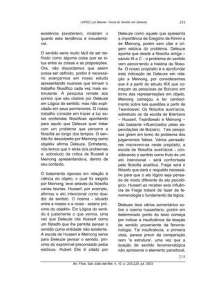 LOPEZ,Luiz Manoel. Teoria do Sentido em Deleuze              215


existência (existierien), mostram o               Deleuze como aquele que apresenta
quanto esta tendência é insustentá-               a importância de Gregório de Rimini e
vel.                                              de Meinong, porém sem citar a ori-
                                                  gem estóica do problema. Deleuze
O sentido seria muito fácil de ser de-            aponta que desde a filosofia antiga –
finido como alguma coisa que se si-               século III a C - o problema do sentido
tua entre as coisas e as proposições.             vem percorrendo a história da filoso-
Ora, não discordamos que assim                    fia. O nosso propósito é a aprofundar
possa ser definido, porém é necessá-              esta indicação de Deleuze em rela-
rio avançarmos em nosso estudo                    ção a Meinong, por considerarmos
apresentando nuances que tornam o                 que é a partir do século XIX que co-
trabalho filosófico cada vez mais es-             meçam as pesquisas de Bolzano em
timulante. A pesquisa remete aos                  torno das representações em objeto.
pontos que são citados por Deleuze                Meinong começou a ter conheci-
em Lógica do sentido, mas não expli-              mento sobre tais questões a partir de
citado em seus pormenores. O nosso                Twardowski. Os filósofos austríacos,
trabalho consiste em trazer a luz es-             sobretudo os da escola de Brentano
tas contendas filosóficas apontando               – Husserl, Twardowski e Meinong –
para aquilo que Deleuze quer tratar               são bastante influenciados pelas es-
com um problema que percorre a                    peculações de Bolzano. Tais pesqui-
filosofia ao longo dos tempos. O sen-             sas giram em torno do problema dos
tido foi descoberto por Meinong como              julgamentos falsos. Vários pensado-
objektiv afirma Deleuze. Entretanto,              res inscrevem-se neste propósito; a
nós temos que ir atrás dos problemas              escola de filósofos austríacos - con-
e, sobretudo da critica de Russell a              siderando o sentido como fruto de um
Meinong apresentando-a, dentro de                 ato intencional - será confrontada
seu contexto.                                     pela filosofia analítica. Frege será o
                                                  filósofo que dará o respaldo necessá-
O tratamento rigoroso em relação à                rio para que o ato lógico seja pensa-
ciência do objeto, o qual foi exigido             do de modo diferente do ato psicoló-
por Meinong, teve através da filosofia            gico. Husserl ao receber esta influên-
varias teorias. Husserl, por exemplo,             cia de Frege tratará de fazer da fe-
afirmou o ato intencional como doa-               nomenologia o fundamento da lógica.
dor de sentido. O noema - situado
entre a noesis e a coisa - estaria pró-           Deleuze tece vários comentários so-
ximo do objektiv. Em Lógica do senti-             bre o noema husserliano, porém em
do é justamente o que vemos, uma                  determinado ponto do texto começa
vez que Deleuze cita Husserl como                 por indicar a insuficiência da doação
um filósofo que lhe permite pensar o              de sentido proveniente da fenome-
sentido como entidade não existente.              nologia. Tal insuficiência, a primeira
A escola de Husserl e Meinong serve               vista, parece provir da comparação
para Deleuze pensar o sentido. pró-               com “a estrutura”, uma vez que a
ximo do exprimível preconizado pelos              doação de sentido fenomenológica
estóicos. Hubert Elie é citado por                não apresenta o elemento paradoxal,
                                                                                    215
                  An. Filos. São João del-Rei, n. 10. p. 203-220, jul. 2003
 