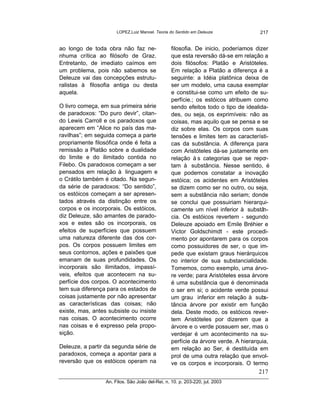 LOPEZ,Luiz Manoel. Teoria do Sentido em Deleuze               217


ao longo de toda obra não faz ne-                filosofia. De inicio, poderíamos dizer
nhuma crítica ao filósofo de Graz.               que esta reversão dá-se em relação a
Entretanto, de imediato caímos em                dois filósofos: Platão e Aristóteles.
um problema, pois não sabemos se                 Em relação a Platão a diferença é a
Deleuze vai das concepções estrutu-              seguinte: a Idéia platônica deixa de
ralistas à filosofia antiga ou desta             ser um modelo, uma causa exemplar
aquela.                                          e constitui-se como um efeito de su-
                                                 perfície.; os estóicos atribuem como
O livro começa, em sua primeira série            sendo efeitos todo o tipo de idealida-
de paradoxos: “Do puro devir”, citan-            des, ou seja, os exprimíveis: não as
do Lewis Carroll e os paradoxos que              coisas, mas aquilo que se pensa e se
aparecem em “Alice no país das ma-               diz sobre elas. Os corpos com suas
ravilhas”; em seguida começa a parte             tensões e limites tem as característi-
propriamente filosófica onde é feita a           cas da substância. A diferença para
remissão a Platão sobre a dualidade              com Aristóteles dá-se justamente em
do limite e do ilimitado contida no              relação à s categorias que se repo   r-
Filebo. Os paradoxos começam a ser               tam à substância. Nesse sentido, é
pensados em relação à linguagem e                que podemos constatar a inovação
o Crátilo também é citado. Na segun-             estóica; os acidentes em Aristóteles
da série de paradoxos: “Do sentido”,             se dizem como ser no outro, ou seja,
os estóicos começam a ser apresen-               sem a substância não seriam; donde
tados através da distinção entre os              se conclui que possuiriam hierarqui-
corpos e os incorporais. Os estóicos,            camente um nível inferior à substâ   n-
diz Deleuze, são amantes de parado-              cia. Os estóicos revertem - segundo
xos e estes são os incorporais, os               Deleuze apoiado em Emile Bréhier e
efeitos de superfícies que possuem               Victor Goldschimdt - este procedi-
uma natureza diferente das dos cor-              mento por apontarem para os corpos
pos. Os corpos possuem limites em                como possuidores de ser, o que im-
seus contornos, ações e paixões que              pede que existam graus hierárquicos
emanam de suas profundidades. Os                 no interior de sua substancialidade.
incorporais são ilimitados, impassí-             Tomemos, como exemplo, uma árvo-
veis, efeitos que acontecem na su-               re verde; para Aristóteles essa árvore
perfície dos corpos. O acontecimento             é uma substância que é denominada
tem sua diferença para os estados de             o ser em si; o acidente verde possui
coisas justamente por não apresentar             um grau inferior em relação à sub    s-
as características das coisas; não               tância árvore por existir em função
existe, mas, antes subsiste ou insiste           dela. Deste modo, os estóicos rever-
nas coisas. O acontecimento ocorre               tem Aristóteles por dizerem que a
nas coisas e é expresso pela propo-              árvore e o verde possuem ser, mas o
sição.                                           verdejar é um acontecimento na su-
                                                 perfície da árvore verde. A hierarquia,
Deleuze, a partir da segunda série de            em relação ao Ser, é destituída em
paradoxos, começa a apontar para a               prol de uma outra relação que envol-
reversão que os estóicos operam na               ve os corpos e incorporais. O termo
                                                                                   217
                 An. Filos. São João del-Rei, n. 10. p. 203-220, jul. 2003
 