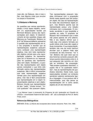 218                     LOPEZ,Luiz Manoel. Teoria do Sentido em Deleuze



mais alto, diz Deleuze, não é mais o               Tais representações possuem rela-
Ser, mas Alguma coisa que envolve                  ções intrínsecas com a proposição
os corpos e incorporais.                           sendo neste aspecto que não possu-
                                                   em objeto. No caso da representação
1.2 Bolzano e Meinong                              do nada não encontramos objeto al-
                                                   gum, mas Bolzano aponta que tal
As questões que viemos apontando,                  representação possui uma relação
desde o inicio deste trabalho, reme-               intrínseca com a proposição. O con-
tem à s especulações tecidas por                   teúdo semântico é que possibilita a
Bernhard Bolzano acerca das repre-                 questão do nada. O propósito de
sentações sem objeto. O desenvol-                  Bolzano não é esclarecer que o nada
vimento de tais questões chegou até                não passa apenas de uma palavra.
Meinong via Twardowski. Bolzano no                 Não é seu objetivo afirmar que o
§ 67 da Wissenschaftlehre apresenta                nada seja uma palavra formada por
a questão das representações em si;                quatro letras onde duas são vogais e
o seu propósito é elucidar que as                  duas consoantes. A sua especulação,
representações subjetivas possuem                  também não visa de modo nenhum
como conteúdo uma representação                    elucidar que a palavra nada seja
objetiva, mas nem toda representa-                 constituída de dois fonemas: “na” e
ção objetiva remete para uma repre-                “da”. Bolzano não quer dizer que os
sentação subjetiva. As representa-                 dois fonemas somente possuem dife-
ções em si levaram-no à s especul -   a            rença quando relacionados entre si. A
ções do paradoxo das representa-                   sua pesquisa não caminha em dire-
ções sem objeto. Entretanto, a ques-               ção ao simbólico. Na proposição:
tão das representações sem objeto                  “Não existem quadrados redondos”; o
parece contradizer o que tinha sido                sujeito não é “os quadrados redon-
afirmado acerca das representações                 dos”, mas as representações de qua-
subjetivas. Não é difícil compreender              drados redondos. Deste modo, suas
que toda representação subjetiva                   especulações remetem ao conteúdo
remeta para uma representação ob-                  semântico estando estritamente liga-
jetiva, mas não é fácil compreender                da a linguagem. A sua postura não é
que representações em si sejam re-                 intencionalista, pois não pensa as
presentações objetivas e sem objeto.               representações em si como sendo
Bolzano elucida que representações                 objetos de um ato intencional.
do tipo: “nada”, “virtude viciosa”, “cír-
culo quadrado” não possuem objeto.

* Luiz Manoel Lopes é doutorando do Programa de pós -graduação em Filosofia da
UFSCar – Universidade Federal de São Carlos – SP, sob a orientação do Prof. Dr. Bento
Prado Júnior.

Referencias Bibliograficas
BRÉHIER, Émile. La théorie des incorporels dans l’ancien stoïcisme. Paris: Vrin, 1980.


                                                                                     218
                   An. Filos. São João del-Rei, n. 10. p. 203-220, jul. 2003
 