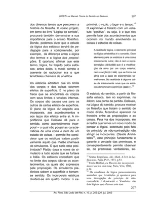 LOPEZ,Luiz Manoel. Teoria do Sentido em Deleuze                        207


dos diversos temas que percorrem a                primível, o vazio, o lugar e o tempo.12
história da filosofia. O nosso projeto,           O exprimível é tratado com um esta-
em torno do livro “Lógica do sentido”,            tuto “positivo”, ou seja, é o que nos
procurará também demonstrar a sua                 permite falar dos acontecimentos que
importância para o ensino filosófico.             ocorrem no mundo envolvendo as
Donde, podemos dizer que o estudo                 coisas e estados de coisas.
da lógica dos estóicos servirá de pe-
dagogia para a compreensão, por                          A realidade lógica, o elemento principal
exemplo, da diferença entre a lógica                     da lógica aristotélica é o conceito. Esse
dos termos e a lógica das proposi-                       elemento para os estóicos é uma coisa
ções. É oportuno afirmar que este                        inteiramente outra; não é nem a repre-
termo, lógica, foi forjado pelos estói-                  sentação (öáíôáòéá) que é a modifica-
cos; antes deles, o modo correto e                       ção da alma por um corpo exterior;
coerente de raciocinar era o que                         nem a noção (å í í éá), que se forma na
                                                                            ï
Aristóteles chamava de analítica.                        alma sob a ação de experiências se-
                                                         melhantes. Na realidade é alguma coi-
Os estóicos admitem que no limite                        sa de inteiramente nova que os estói-
dos corpos e das coisas ocorrem                          cos denominam exprimível (ëåêôïí). 13
efeitos de superfície. É no plano da
física que se encontram os corpos                 O estatuto do sentido, a partir da filo-
com seus limites e tensões internas.              sofia estóica, tem no exprimível, no
Os corpos são causas uns para os                  lekton, seu ponto de partida. Deleuze,
outros de certos efeitos de superfície.           na Lógica do sentido, procura mostrar
O plano da lógica diz respeito aos                os filósofos que tratam o sentido de
incorporais, aos acontecimentos e                 modo direto, fazendo-o aparecer na
aos laços dos efeitos entre si. A im-             fronteira entre as proposições e as
portância que Deleuze dá para o                   coisas. Pela via dos incorporais, ele
sentido, como acontecimento incor-                acredita que temos um novo modo de
poral – o qual não possui as caracte-             pensar a lógica, sobretudo pelo fato
rísticas de uma coisa e nem de um                 do princípio de não-contradição não
estado de coisas – permite-lhe consi-             atingir os incorporais. (Desde Aristó-
derar que os estóicos tratam positi-              teles14, este princípio fundamenta e
vamente aquilo que Platão chamava                 garante a verdade das premissas, e
de simulacros. O que seria esta posi-             conseqüentemente permite observar
tividade? Platão dava o nome de si-               se, de premissas verdadeiras, se-
mulacro a tudo aquilo que se furtava
                                                  12
a Idéia. Os estóicos concebem que                    Sextus Empiricus, Adv. Math, X.218, in Les
no limite dos corpos dão-se os acon-              Stoiciens, Paris, PUF, 1973, p.53.
                                                  13
                                                     Emile Bréhier, La Theorie des incorporels
tecimentos, os quais são expressos
                                                  dans l’ancien stoicisme, Paris, Vrin, 1980,
pela proposição. Os simulacros pla-               p.14.
                                                  14
tônicos sobem a superfície e tornam-                  Os estudiosos de lógica paraconsistentes
se sentido. Os incorporais estóicos               assinalam que Aristóteles já apontava para
dividem-se em quatro modos: o ex-                 uma derrogação do princípio de não-
                                                  contradição. Lukasiewski e Vassileiev são
                                                  dois lógicos que afirmam esta tese.
                                                                                             207
                  An. Filos. São João del-Rei, n. 10. p. 203-220, jul. 2003
 