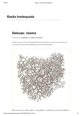 5/6/2014 Deleuze: rizoma | Razão Inadequada
http://arazaoinadequada.wordpress.com/2013/09/21/deleuze-rizoma/ 1/5
Deleuze: rizoma
Publicado em 21/09/2013 por Rafael Trindade
rizoma: ri.zo.ma, sm (rizo+oma) Bot. Caule subterrâneo no todo ou em parte e de
crescimento horizontal. (definição do dicionário Michaelis)
Mais uma vez, se vamos definir o que significa o conceito de rizoma para Deleuze e
Razão Inadequada
Uma postura inadequada é a nossa maneira de viver em uma cultura da adequação…
 