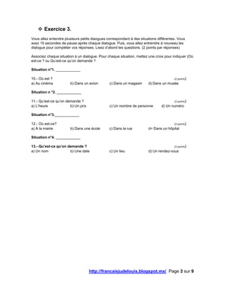 http://francaisjudelouis.blogspot.mx/ Page 3 sur 9
 Exercice 3.
Vous allez entendre plusieurs petits diaogues correspondant à des situations différentes. Vous
avez 15 secondes de pause après chaque dialogue. Puis, vous allez entrendre à nouveau les
dialogue pour compléter vos réponses. Lisez d’abord les questions. (2 points par réponses)
Associez chaque situation à un dialogue. Pour chaque situation, mettez une croix pour indiquer (Où
est-ce ? ou Qu’est-ce qu’on demande ?
Situation n°1. ____________
10.- Où est ? (2 points)
a) Au cinéma b) Dans un avion c) Dans un magasin d) Dans un musée
Situation n °2. ____________
11.- Qu’est-ce qu’on demande ? (2 points)
a) L’heure b) Un prix c) Un nombre de personne d) Un numéro
Situation n°3.____________
12.- Où est-ce? (2 points)
a) À la mairie b) Dans une école c) Dans la rue d= Dans un hôpital
Situation n°4. ____________
13.- Qu’est-ce qu’on demande ? (2 points)
a) Un nom b) Une date c) Un lieu d) Un rendez-vous
 