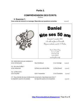 http://francaisjudelouis.blogspot.mx/ Page 4 sur 9
Partie 2.
COMPRÉHENSION DES ÉCRITS.
25 points.
 Exercice 1.
Vous venez de recevoir ce message. Répondez aux questions suivantes. (8 points)
14.- Cette lettre est une invitation à:
a) un anniversaire b) un barbecue c) un mariage (2 points)
15.- Où a lieu la fête ?
a) au restaurant b) Dans une salle de fête c) Chez Daniel (2 points)
16.- La fète est le :
a) le 14 juillet b) le 7 novembre c) le 15 octobre (2 points)
17.- Vous décidez de vous rendre à cet anniversaire. Que devez vous faire ?
a) répondre avant le 15 octobre b) répondre après le 15 novembre (2 points)
 