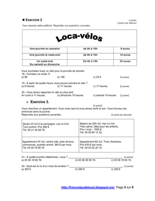 http://francaisjudelouis.blogspot.mx/ Page 5 sur 9
Vous souhaitez louer un vélo pour la journée de samedi.
18.- Combien ca coûte ?}
a) 9€ b) 14€ c) 25 € (2 points)
19.- À partir de quelle heure vous pouvez prendre le vélo ?
a) 9 heures b) 11 heures c) 17 heures (2 points)
20.- Vous devez rapportez le vélo au plus tard:
A= lundi à 11 heures b) dimanche 19 heures c) samedi 19 heures (2 points)
 Exercice 3.
(4 points)
Vous cherchez un appartement. Vous vivez seul et vous aimez sortir le soir. Vous trouvez ces
annonces dans le journal.
Répondez aux questions suivantes. (2 points par réponse)
Studio 23 m2 à la campagne. Lac à 4 km.
Tout confort. Prix 366 €.
Tél. 05 21 45 66 78.
Maison de 200 m2, mer à 2 km.
Très calme, idéal pour les enfants.
Prix / mois : 1500 €.
Tél. 05 59 84 12 32.
Appartement 45 m2, centre-ville, près de tous
commerces, quartier animé. 360 € par mois.
Tél. 05 56 78 90 76.
Appartement 82 m2. Trois chambres.
Prix 630 € par mois.
Tél. 04 03 02 20 10.
21.- À quelle numéro téléphonez –vous ? ______________________________________. (2 points)
a) 05 56 18 90 76. b) 05 56 08 90 76. c) 05 56 78 90 76.
22.- Quel est le rix d’un mois de location ? ______________________________________. (2 points)
a) 360 € b) 380 € c) 300 €
 