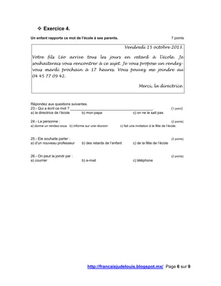 http://francaisjudelouis.blogspot.mx/ Page 6 sur 9
 Exercice 4.
Un enfant rapporte ce mot de l’école à ses parents. 7 points
Vendredi 15 octobre 2013.
Votre fils Léo arrive tous les jours en retard à l’école. Je
souhaiterais vous rencontrer à ce sujet. Je vous propose un rendez-
vous mardi prochain à 17 heures. Vous pouvez me joindre au
04 45 77 09 42.
Merci, la directrice.
Répondez aux questions suivantes.
23.- Qui a écrit ce mot ? _________________________________________. (1 point)
a) la directrice de l’école b) mon papa c) on ne le sait pas
24.- La personne : (2 points)
a) donne un rendez-vous b) informe sur une réunion c) fait une invitation à la fête de l’école.
25.- Ele souhaite parler : (2 points)
a) d’un nouveau professeur b) des retards de l’enfant c) de la fête de l’école
26.- On peut la joindr par : (2 points)
a) courrier b) e-mail c) téléphone
 