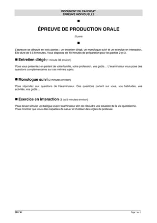 DOCUMENT DU CANDIDAT
ÉPREUVE INDIVIDUELLE

ÉPREUVE DE PRODUCTION ORALE
25 points

L’épreuve se déroule en trois parties : un entretien dirigé, un monologue suivi et un exercice en interaction.
Elle dure de 6 à 8 minutes. Vous disposez de 10 minutes de préparation pour les parties 2 et 3.

Entretien dirigé (1 minute 30 environ)
Vous vous présentez en parlant de votre famille, votre profession, vos goûts… L’examinateur vous pose des
questions complémentaires sur ces mêmes sujets.

Monologue suivi (2 minutes environ)
Vous répondez aux questions de l’examinateur. Ces questions portent sur vous, vos habitudes, vos
activités, vos goûts…

Exercice en interaction (3 ou 5 minutes environ)
Vous devez simuler un dialogue avec l’examinateur afin de résoudre une situation de la vie quotidienne.
Vous montrez que vous êtes capables de saluer et d’utiliser des règles de politesse.

DELF A2

Page 1 sur 1

 