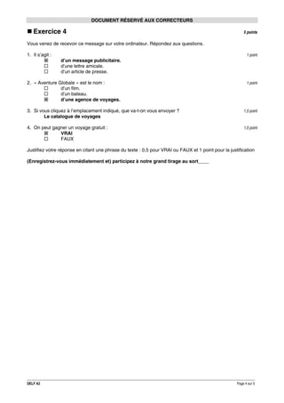DOCUMENT RÉSERVÉ AUX CORRECTEURS

Exercice 4

5 points

Vous venez de recevoir ce message sur votre ordinateur. Répondez aux questions.
1. Il s’agit :

1 point

d’un message publicitaire.
d’une lettre amicale.
d’un article de presse.
2. « Aventure Globale » est le nom :
d’un film.
d’un bateau.
d’une agence de voyages.

1 point

3. Si vous cliquez à l’emplacement indiqué, que va-t-on vous envoyer ?
Le catalogue de voyages

1,5 point

4. On peut gagner un voyage gratuit :
VRAI
FAUX

1,5 point

Justifiez votre réponse en citant une phrase du texte : 0,5 pour VRAI ou FAUX et 1 point pour la justification
(Enregistrez-vous immédiatement et) participez à notre grand tirage au sort____

DELF A2

Page 4 sur 5

 