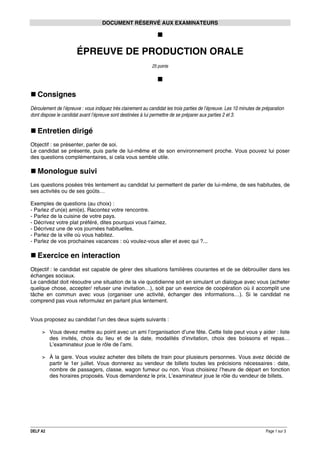 DOCUMENT RÉSERVÉ AUX EXAMINATEURS

ÉPREUVE DE PRODUCTION ORALE
25 points

Consignes
Déroulement de l’épreuve : vous indiquez très clairement au candidat les trois parties de l’épreuve. Les 10 minutes de préparation
dont dispose le candidat avant l’épreuve sont destinées à lui permettre de se préparer aux parties 2 et 3.

Entretien dirigé
Objectif : se présenter, parler de soi.
Le candidat se présente, puis parle de lui-même et de son environnement proche. Vous pouvez lui poser
des questions complémentaires, si cela vous semble utile.

Monologue suivi
Les questions posées très lentement au candidat lui permettent de parler de lui-même, de ses habitudes, de
ses activités ou de ses goûts…
Exemples de questions (au choix) :
- Parlez d’un(e) ami(e). Racontez votre rencontre.
- Parlez de la cuisine de votre pays.
- Décrivez votre plat préféré, dites pourquoi vous l’aimez.
- Décrivez une de vos journées habituelles.
- Parlez de la ville où vous habitez.
- Parlez de vos prochaines vacances : où voulez-vous aller et avec qui ?...

Exercice en interaction
Objectif : le candidat est capable de gérer des situations familières courantes et de se débrouiller dans les
échanges sociaux.
Le candidat doit résoudre une situation de la vie quotidienne soit en simulant un dialogue avec vous (acheter
quelque chose, accepter/ refuser une invitation…), soit par un exercice de coopération où il accomplit une
tâche en commun avec vous (organiser une activité, échanger des informations…). Si le candidat ne
comprend pas vous reformulez en parlant plus lentement.
Vous proposez au candidat l’un des deux sujets suivants :
> Vous devez mettre au point avec un ami l’organisation d’une fête. Cette liste peut vous y aider : liste
des invités, choix du lieu et de la date, modalités d’invitation, choix des boissons et repas…
L’examinateur joue le rôle de l’ami.
> À la gare. Vous voulez acheter des billets de train pour plusieurs personnes. Vous avez décidé de
partir le 1er juillet. Vous donnerez au vendeur de billets toutes les précisions nécessaires : date,
nombre de passagers, classe, wagon fumeur ou non. Vous choisirez l’heure de départ en fonction
des horaires proposés. Vous demanderez le prix. L’examinateur joue le rôle du vendeur de billets.

DELF A2

Page 1 sur 3

 