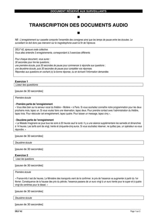 DOCUMENT RÉSERVÉ AUX SURVEILLANTS

TRANSCRIPTION DES DOCUMENTS AUDIO
NB : L’enregistrement sur cassette comporte l’ensemble des consignes ainsi que les temps de pause entre les écoutes. Le
surveillant ne doit donc pas intervenir sur le magnétophone avant la fin de l’épreuve.
DELF A2, épreuve orale collective.
Vous allez entendre 3 enregistrements, correspondant à 3 exercices différents.
Pour chaque document, vous aurez :
30 secondes pour lire les questions ;
une première écoute, puis 30 secondes de pause pour commencer à répondre aux questions ;
une deuxième écoute, puis 30 secondes de pause pour compléter vos réponses.
Répondez aux questions en cochant (x) la bonne réponse, ou en écrivant l’information demandée.

Exercice 1
Lisez les questions
[pause de 30 secondes]
Première écoute
› Première partie de l’enregistrement
« Vous êtes bien sur le serveur vocal du théâtre « Molière » à Paris. Si vous souhaitez connaître notre programmation pour les deux
prochains mois, tapez un. Si vous voulez faire une réservation, tapez deux. Pour prendre contact avec l’administration du théâtre,
tapez trois. Pour réécouter cet enregistrement, tapez quatre. Pour laisser un message, tapez cinq ».
› Deuxième partie de l’enregistrement
« Le Malade Imaginaire se joue tous les soirs à 20 heures sauf le lundi. Il y a une séance supplémentaire les samedis et dimanches
à 14 heures. Les tarifs sont de vingt, trente et cinquante-cinq euros. Si vous souhaitez réserver, ne quittez pas, un opérateur va vous
répondre. »
[pause de 30 secondes]
Deuxième écoute
[pause de 30 secondes]
Exercice 2
Lisez les questions
[pause de 30 secondes]
Première écoute
« France-info il est dix heures. Le Ministère des transports vient de le confirmer, le prix de l’essence va augmenter à partir du 1er
février. Conséquence de la hausse des prix du pétrole, l’essence passera de un euro vingt à un euro trente pour le super et à quatre
vingt dix centimes pour le diesel. »
[pause de 30 secondes]
Deuxième écoute
[pause de 30 secondes]
DELF A2

Page 1 sur 2

 